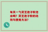 每天一勺灵芝孢子粉泡水喝？灵芝孢子粉的功效与使用方法？