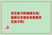 灵芝孢子粉福建元生(福建元生推出高质量灵芝孢子粉)