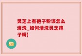 灵芝上有孢子粉该怎么清洗_如何清洗灵芝孢子粉)