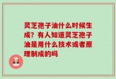 灵芝孢子油什么时候生成？有人知道灵芝孢子油是用什么技术或者原理制成的吗