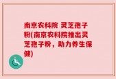 南京农科院 灵芝孢子粉(南京农科院推出灵芝孢子粉，助力养生保健)