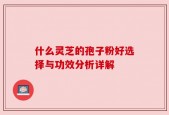 什么灵芝的孢子粉好选择与功效分析详解