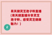 易天健灵芝孢子粉直播(易天健直播分享灵芝孢子粉，感受灵芝健康魅力！)