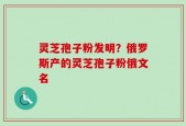 灵芝孢子粉发明？俄罗斯产的灵芝孢子粉俄文名