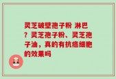 灵芝破壁孢子粉 淋巴？灵芝孢子粉、灵芝孢子油，真的有抗癌细胞的效果吗