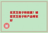 买灵芝孢子粉胶囊？破壁灵芝孢子粉产品哪家好
