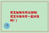 灵芝加海马可以泡吗(灵芝与海马可一起冲泡吗？)