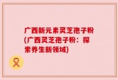 广西新元素灵芝孢子粉(广西灵芝孢子粉：探索养生新领域)