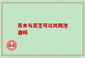 苏木与灵芝可以共同泡酒吗
