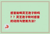 感冒能喝灵芝孢子粉吗？？灵芝孢子粉对感冒的功效与使用方法？