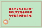 灵芝孢子粉不能与啥一起喝(灵芝孢子粉不宜与哪些食物搭配食用？)