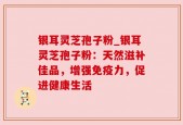 银耳灵芝孢子粉_银耳灵芝孢子粉：天然滋补佳品，增强免疫力，促进健康生活