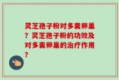 灵芝孢子粉对多囊卵巢？灵芝孢子粉的功效及对多囊卵巢的治疗作用？