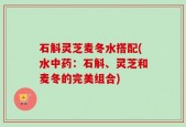 石斛灵芝麦冬水搭配(水中药：石斛、灵芝和麦冬的完美组合)