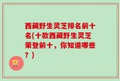 西藏野生灵芝排名前十名(十款西藏野生灵芝荣登前十，你知道哪些？)