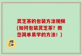 灵芝茶的包装方法视频(如何包装灵芝茶？教您简单易学的方法！)