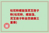 松花粉螺旋藻灵芝孢子粉(松花粉、螺旋藻、灵芝孢子粉自然健康三重奏)