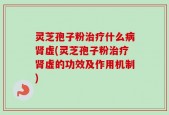 灵芝孢子粉治疗什么病肾虚(灵芝孢子粉治疗肾虚的功效及作用机制)