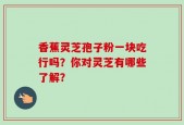 香蕉灵芝孢子粉一块吃行吗？你对灵芝有哪些了解？