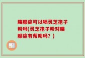 胰腺癌可以喝灵芝孢子粉吗(灵芝孢子粉对胰腺癌有帮助吗？)