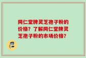 同仁堂牌灵芝孢子粉的价格？了解同仁堂牌灵芝孢子粉的市场价格？