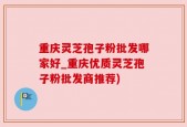 重庆灵芝孢子粉批发哪家好_重庆优质灵芝孢子粉批发商推荐)