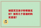 破壁灵芝孢子粉哪里买好？推荐几个靠谱的购买渠道？