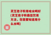 灵芝孢子粉用啥水喝好(灵芝孢子粉最佳饮用方法，你需要知道用什么水喝)
