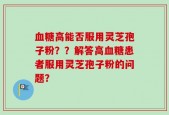 血糖高能否服用灵芝孢子粉？？解答高血糖患者服用灵芝孢子粉的问题？