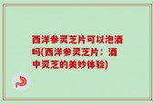 西洋参灵芝片可以泡酒吗(西洋参灵芝片：酒中灵芝的美妙体验)