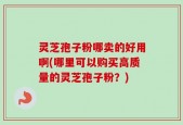 灵芝孢子粉哪卖的好用啊(哪里可以购买高质量的灵芝孢子粉？)