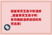 纽崔莱灵芝孢子粉湿疹_纽崔莱灵芝孢子粉：有效缓解湿疹症状的天然选择)