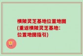 横陂灵芝基地位置地图(重返横陂灵芝基地：位置地图指引)