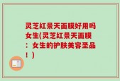 灵芝红景天面膜好用吗女生(灵芝红景天面膜：女生的护肤美容圣品！)