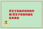 灵芝子实体的功效和作用(灵芝子实体的益处及其用途