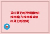 采红灵芝的视频播放在线观看(在线观看采摘红灵芝的视频)