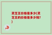 灵芝王价格是多少(灵芝王的价格是多少钱？)