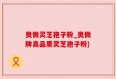 奥微灵芝孢子粉_奥微牌高品质灵芝孢子粉)