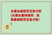 长春谷破壁灵芝孢子粉(长春谷重磅推荐：高质量破壁灵芝孢子粉！)