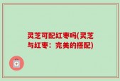 灵芝可配红枣吗(灵芝与红枣：完美的搭配)