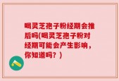 喝灵芝孢子粉经期会推后吗(喝灵芝孢子粉对经期可能会产生影响，你知道吗？)