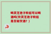 喝灵芝孢子粉后可以喝酒吗(饮灵芝孢子粉后是否能饮酒？)