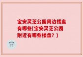 宝安灵芝公园周边楼盘有哪些(宝安灵芝公园附近有哪些楼盘？)