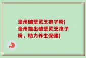 毫州破壁灵芝孢子粉(毫州推出破壁灵芝孢子粉，助力养生保健)