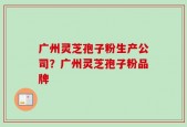 广州灵芝孢子粉生产公司？广州灵芝孢子粉品牌