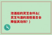 泡酒后的灵芝会坏么(灵芝与酒的混搭是否会降低其功效？)