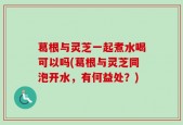 葛根与灵芝一起煮水喝可以吗(葛根与灵芝同泡开水，有何益处？)