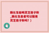 肠化生能喝灵芝孢子粉_肠化生患者可以服用灵芝孢子粉吗？)