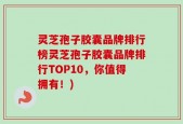 灵芝孢子胶囊品牌排行榜灵芝孢子胶囊品牌排行TOP10，你值得拥有！)