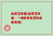 血灵芝妖兽(血灵芝妖兽：一场妖异生灵的合体奇观)